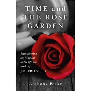 Time and The Rose Garden  Encountering the Magical in the life and works of J.B. Priestley by Anthony Peake