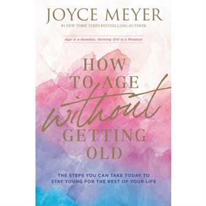 How to Age Without Getting Old  The Steps You Can Take Today to Stay Young for the Rest of Your Life by Joyce Meyer