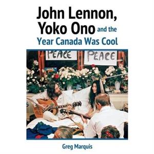 John Lennon Yoko Ono and the Year Canada Was Cool by Greg Marquis