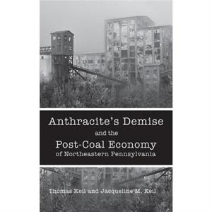 Anthracites Demise and the PostCoal Economy of Northeastern Pennsylvania by Jacqueline M. Keil