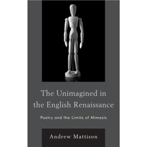 The Unimagined in the English Renaissance  Poetry and the Limits of Mimesis by Andrew Mattison