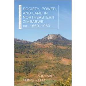 Society Power and Land in Northeastern Zimbabwe ca. 15601960 by Admire Mseba